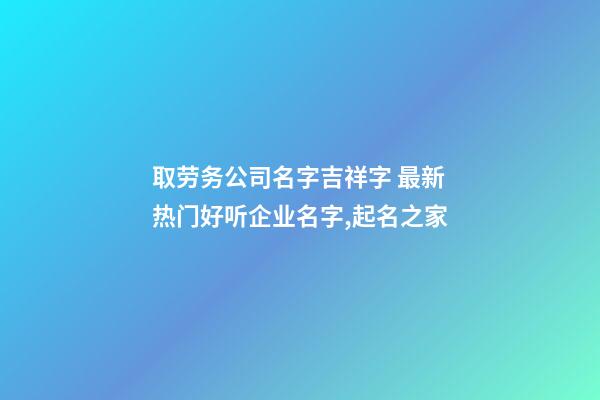取劳务公司名字吉祥字 最新热门好听企业名字,起名之家-第1张-公司起名-玄机派